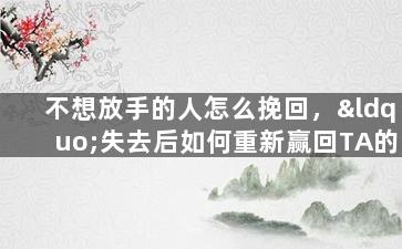 不想放手的人怎么挽回，“失去后如何重新赢回TA的心”