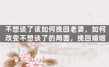 不想谈了该如何挽回老婆，如何改变不想谈了的局面，挽回婚姻
