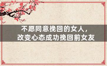 不愿同意挽回的女人，改变心态成功挽回前女友