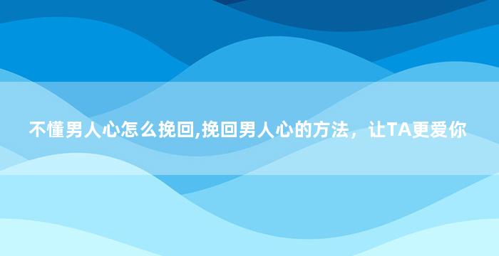 不懂男人心怎么挽回,挽回男人心的方法，让TA更爱你