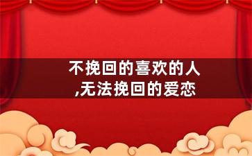 不挽回的喜欢的人,无法挽回的爱恋