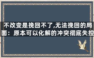 不改变是挽回不了,无法挽回的局面：原本可以化解的冲突彻底失控