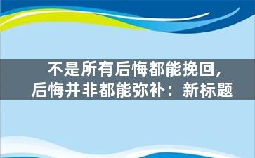 不是所有后悔都能挽回,后悔并非都能弥补：新标题