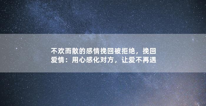 不欢而散的感情挽回被拒绝，挽回爱情：用心感化对方，让爱不再遇阻
