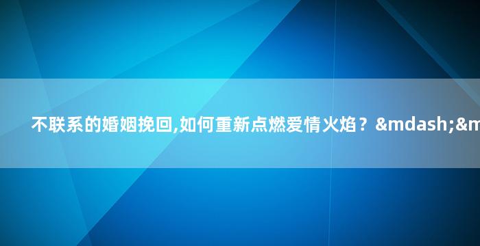 不联系的婚姻挽回,如何重新点燃爱情火焰？——婚姻修复攻略