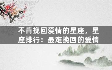 不肯挽回爱情的星座，星座排行：最难挽回的爱情