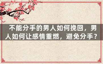不能分手的男人如何挽回，男人如何让感情重燃，避免分手？