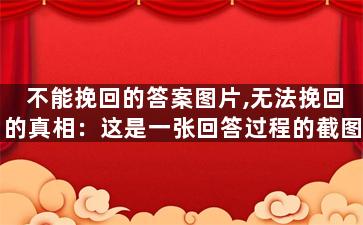 不能挽回的答案图片,无法挽回的真相：这是一张回答过程的截图