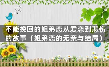 不能挽回的姐弟恋从爱恋到悲伤的故事（姐弟恋的无奈与结局）（姐弟恋挽回很难）