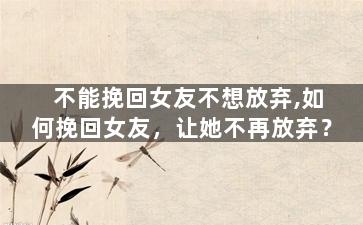 不能挽回女友不想放弃,如何挽回女友，让她不再放弃？