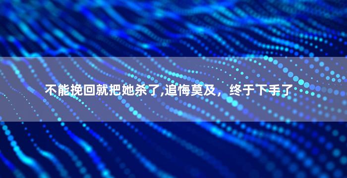 不能挽回就把她杀了,追悔莫及，终于下手了