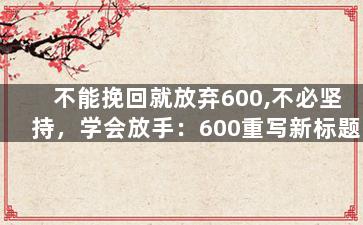不能挽回就放弃600,不必坚持，学会放手：600重写新标题