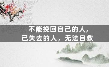 不能挽回自己的人,已失去的人，无法自救