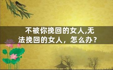 不被你挽回的女人,无法挽回的女人，怎么办？