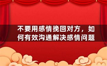 不要用感情挽回对方，如何有效沟通解决感情问题