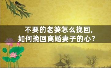 不要的老婆怎么挽回,如何挽回离婚妻子的心？