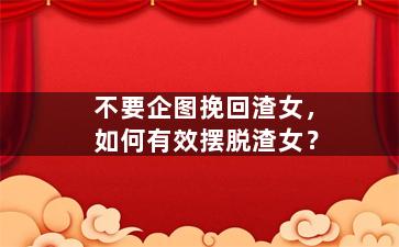 不要企图挽回渣女，如何有效摆脱渣女？