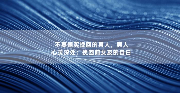 不要嘲笑挽回的男人，男人心灵深处：挽回前女友的自白