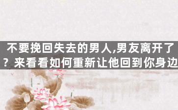 不要挽回失去的男人,男友离开了？来看看如何重新让他回到你身边！