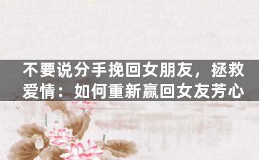 不要说分手挽回女朋友，拯救爱情：如何重新赢回女友芳心