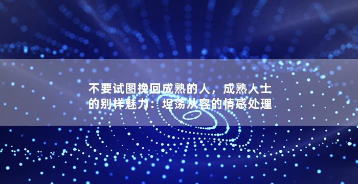 不要试图挽回成熟的人，成熟人士的别样魅力：坦荡从容的情感处理方式