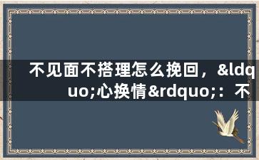 不见面不搭理怎么挽回，“心换情”：不见面不搭理，如何成功挽回？