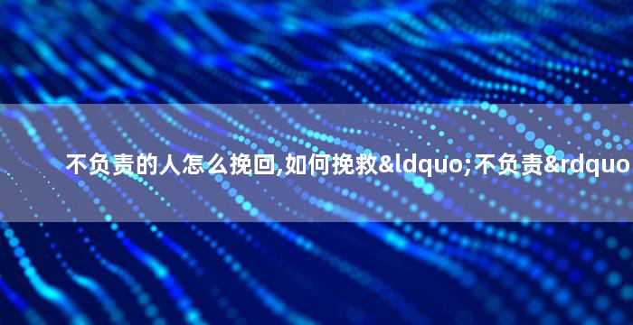 不负责的人怎么挽回,如何挽救“不负责”的形象？