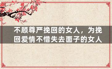 不顾尊严挽回的女人，为挽回爱情不惜失去面子的女人