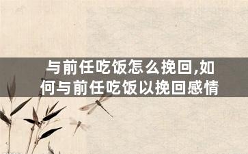 与前任吃饭怎么挽回,如何与前任吃饭以挽回感情