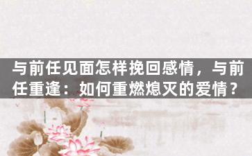 与前任见面怎样挽回感情，与前任重逢：如何重燃熄灭的爱情？