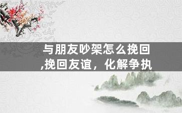 与朋友吵架怎么挽回,挽回友谊，化解争执