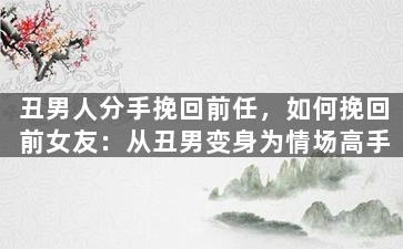 丑男人分手挽回前任，如何挽回前女友：从丑男变身为情场高手