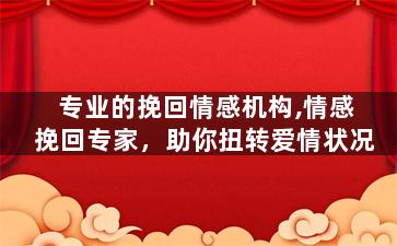 专业的挽回情感机构,情感挽回专家，助你扭转爱情状况