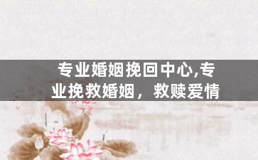 专业婚姻挽回中心,专业挽救婚姻，救赎爱情