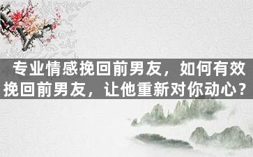 专业情感挽回前男友，如何有效挽回前男友，让他重新对你动心？