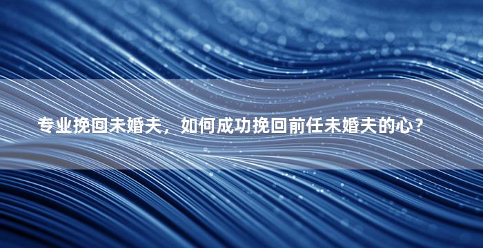 专业挽回未婚夫，如何成功挽回前任未婚夫的心？