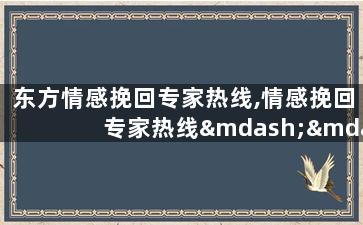 东方情感挽回专家热线,情感挽回专家热线——东方人最信赖的挽回辅导服务