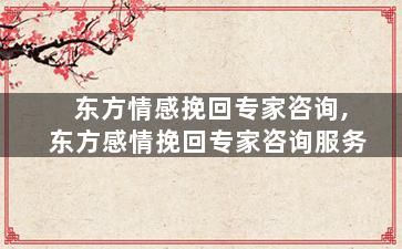 东方情感挽回专家咨询,东方感情挽回专家咨询服务