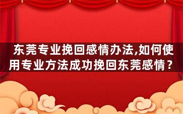 东莞专业挽回感情办法,如何使用专业方法成功挽回东莞感情？