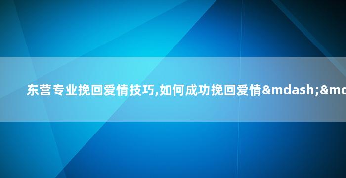 东营专业挽回爱情技巧,如何成功挽回爱情——东营专业技巧分享