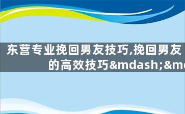 东营专业挽回男友技巧,挽回男友的高效技巧——东营专业指导