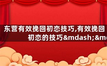 东营有效挽回初恋技巧,有效挽回初恋的技巧——东营案例