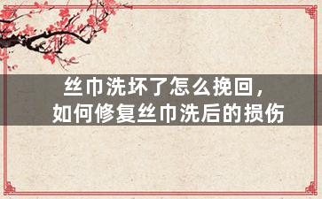 丝巾洗坏了怎么挽回，如何修复丝巾洗后的损伤