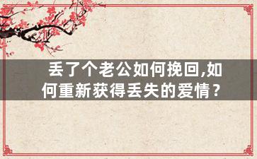 丢了个老公如何挽回,如何重新获得丢失的爱情？