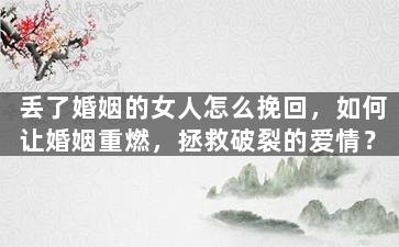 丢了婚姻的女人怎么挽回，如何让婚姻重燃，拯救破裂的爱情？