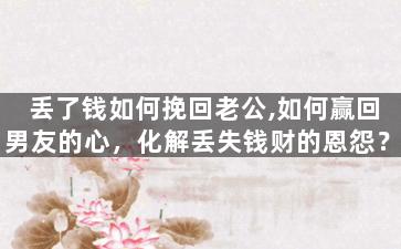 丢了钱如何挽回老公,如何赢回男友的心，化解丢失钱财的恩怨？