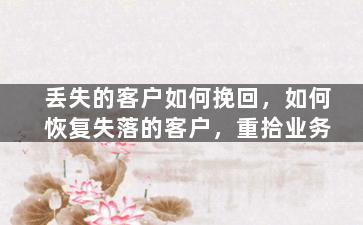 丢失的客户如何挽回，如何恢复失落的客户，重拾业务