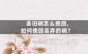 丢旧碗怎么挽回,如何挽回丢弃的碗？