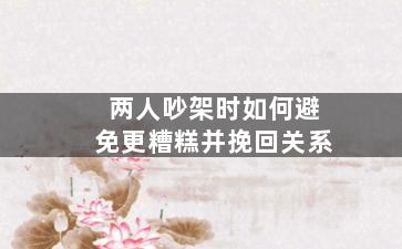 两人吵架时如何避免更糟糕并挽回关系（两人吵架时如何避免更糟糕并挽回关系的话）