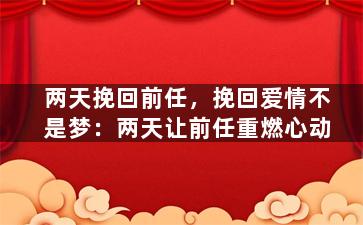 两天挽回前任，挽回爱情不是梦：两天让前任重燃心动